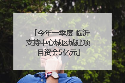 今年一季度 临沂支持中心城区城建项目资金5亿元