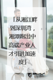 从湘江畔到深圳湾，湘潭跑出中高端产业人才引进加速度