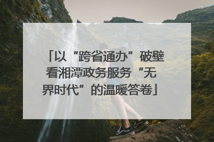 以“跨省通办”破壁 看湘潭政务服务“无界时代”的温暖答卷