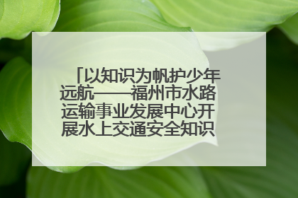 以知识为帆护少年远航——福州市水路运输事业发展中心开展水上交通安全知识进校园活动