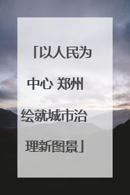 以人民为中心 郑州绘就城市治理新图景