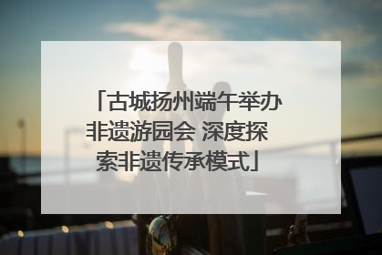 古城扬州端午举办非遗游园会 深度探索非遗传承模式
