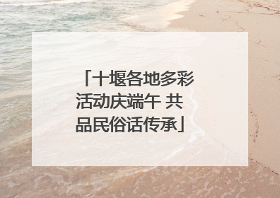 十堰各地多彩活动庆端午 共品民俗话传承