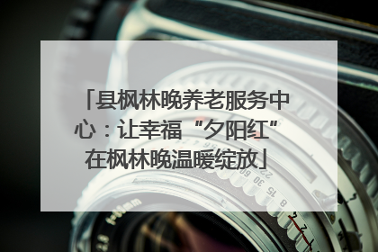 县枫林晚养老服务中心：让幸福“夕阳红”在枫林晚温暖绽放