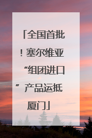 全国首批！塞尔维亚“组团进口”产品运抵厦门