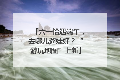 六一恰遇端午，去哪儿遛娃好？“游玩地图”上新