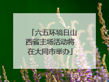六五环境日山西省主场活动将在大同市举办