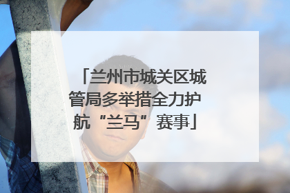 兰州市城关区城管局多举措全力护航“兰马”赛事