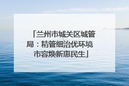 兰州市城关区城管局：精管细治优环境 市容焕新惠民生
