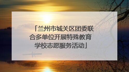 兰州市城关区团委联合多单位开展特殊教育学校志愿服务活动