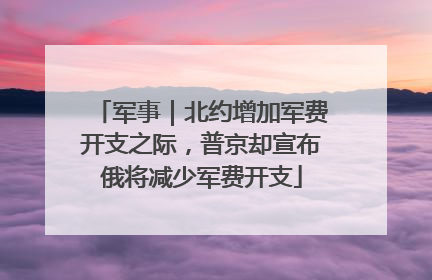 军事｜北约增加军费开支之际，普京却宣布俄将减少军费开支