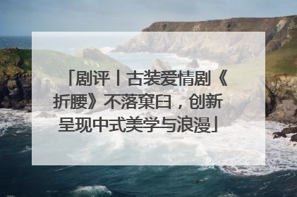 剧评丨古装爱情剧《折腰》不落窠臼，创新呈现中式美学与浪漫