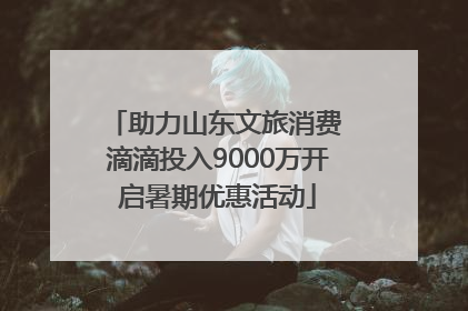 助力山东文旅消费 滴滴投入9000万开启暑期优惠活动