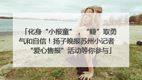 化身“小报童”，“赚”取勇气和自信！扬子晚报苏州小记者“爱心售报”活动等你参与