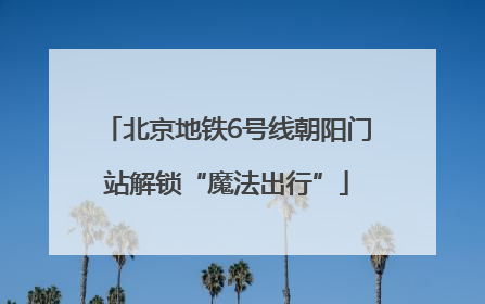 北京地铁6号线朝阳门站解锁“魔法出行”