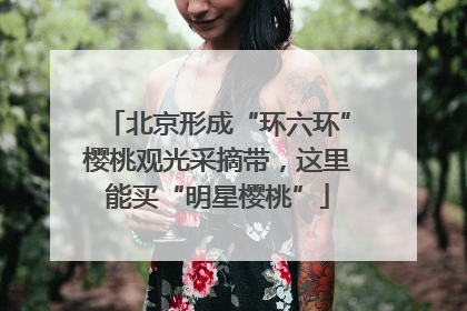 北京形成“环六环”樱桃观光采摘带，这里能买“明星樱桃”