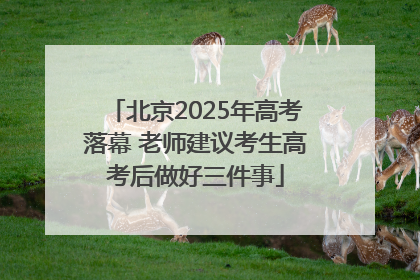 北京2025年高考落幕 老师建议考生高考后做好三件事