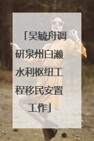吴毓舟调研泉州白濑水利枢纽工程移民安置工作