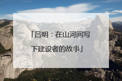 吕明：在山河间写下建设者的故事