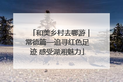 和美乡村去哪游｜常德篇—追寻红色足迹 感受湖湘魅力