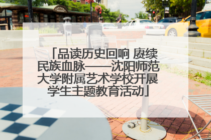 品读历史回响 赓续民族血脉——沈阳师范大学附属艺术学校开展学生主题教育活动