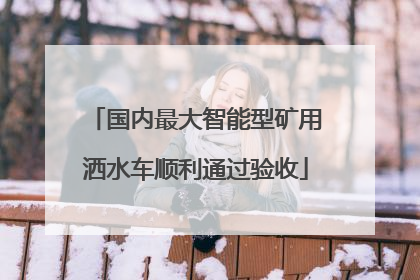 国内最大智能型矿用洒水车顺利通过验收