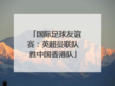 国际足球友谊赛：英超曼联队胜中国香港队