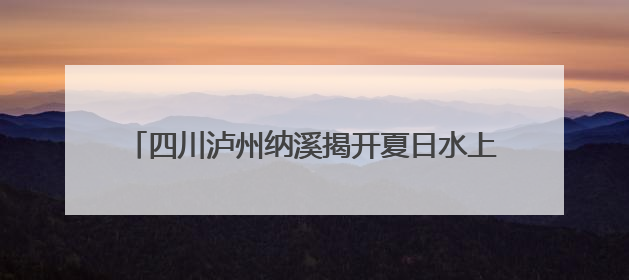 四川泸州纳溪揭开夏日水上狂欢季序幕 “川南第一漂”今日起开启刺激之旅！