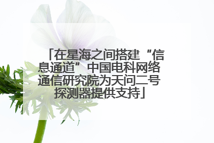 在星海之间搭建“信息通道”中国电科网络通信研究院为天问二号探测器提供支持