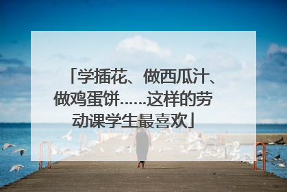 学插花、做西瓜汁、做鸡蛋饼……这样的劳动课学生最喜欢