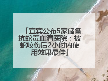 宜宾公布5家储备抗蛇毒血清医院：被蛇咬伤后2小时内使用效果最佳