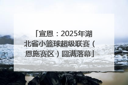宣恩：2025年湖北省小篮球超级联赛（恩施赛区）圆满落幕