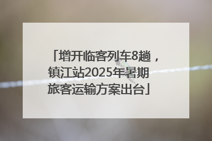增开临客列车8趟，镇江站2025年暑期旅客运输方案出台