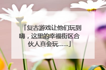复古游戏让他们玩到嗨，这里的幸福街区合伙人真会玩……