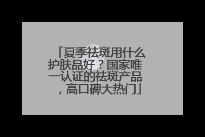 夏季祛斑用什么护肤品好？国家唯一认证的祛斑产品，高口碑大热门