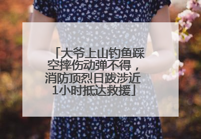 大爷上山钓鱼踩空摔伤动弹不得，消防顶烈日跋涉近1小时抵达救援