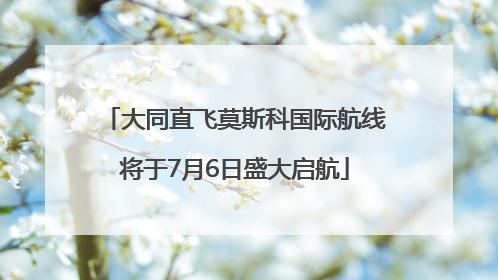 大同直飞莫斯科国际航线将于7月6日盛大启航
