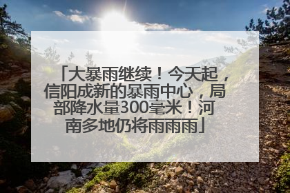 大暴雨继续！今天起，信阳成新的暴雨中心，局部降水量300毫米！河南多地仍将雨雨雨