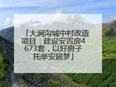 大涧沟城中村改造项目：建设安置房4673套，以好房子托举安居梦