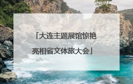大连主题展馆惊艳亮相省文体旅大会