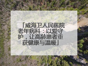 威海卫人民医院老年病科：以爱守护，让高龄患者重获健康与温暖