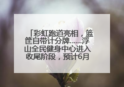 彩虹跑道亮相，篮筐自带计分牌……浮山全民健身中心进入收尾阶段，预计6月30日试运营