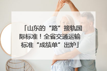 山东的“路”接轨国际标准！全省交通运输标准“成绩单”出炉