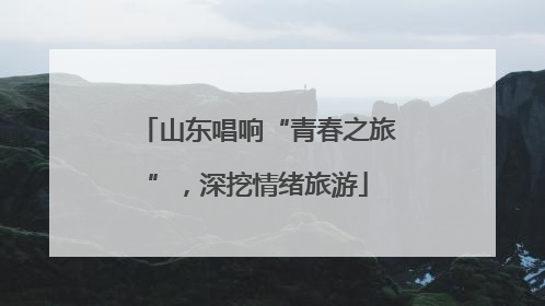 山东唱响“青春之旅”，深挖情绪旅游