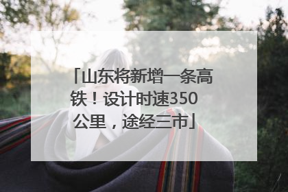 山东将新增一条高铁！设计时速350公里，途经三市