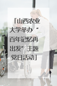 山西农业大学举办“百年记忆再出发”主题党日活动