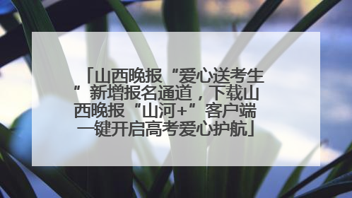 山西晚报“爱心送考生”新增报名通道，下载山西晚报“山河+”客户端一键开启高考爱心护航