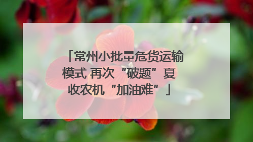 常州小批量危货运输模式 再次“破题”夏收农机“加油难”