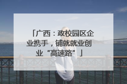 广西：政校园区企业携手，铺就就业创业“高速路”