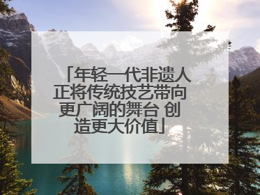 年轻一代非遗人正将传统技艺带向更广阔的舞台 创造更大价值